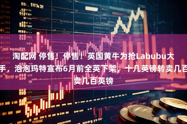 淘配网 停售！停售！英国黄牛为抢Labubu大打出手，泡泡玛特宣布6月前全英下架，十几英镑转卖几百英镑