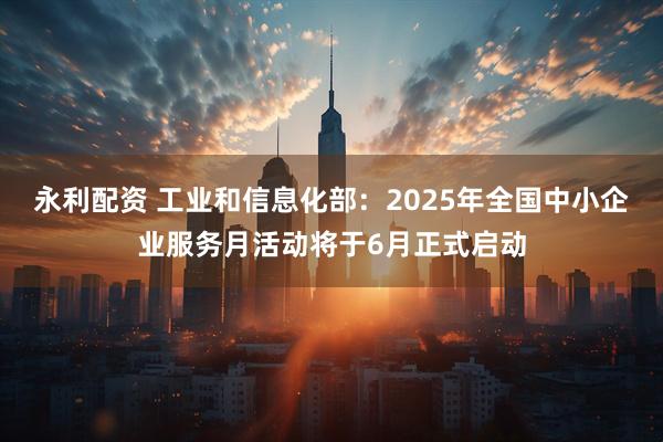 永利配资 工业和信息化部：2025年全国中小企业服务月活动将于6月正式启动
