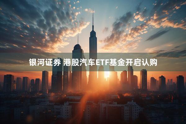 银河证券 港股汽车ETF基金开启认购