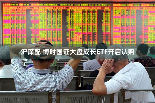 沪深配 博时国证大盘成长ETF开启认购