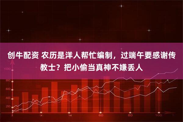 创牛配资 农历是洋人帮忙编制，过端午要感谢传教士？把小偷当真神不嫌丢人