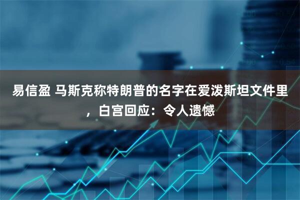 易信盈 马斯克称特朗普的名字在爱泼斯坦文件里，白宫回应：令人遗憾