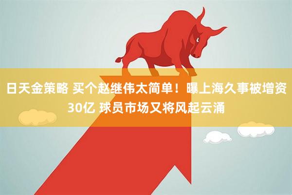 日天金策略 买个赵继伟太简单！曝上海久事被增资30亿 球员市场又将风起云涌