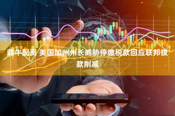 鼎牛配资 美国加州州长威胁停缴税款回应联邦拨款削减