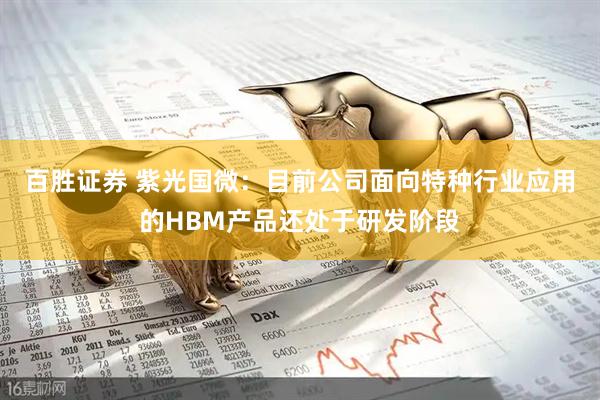 百胜证券 紫光国微：目前公司面向特种行业应用的HBM产品还处于研发阶段