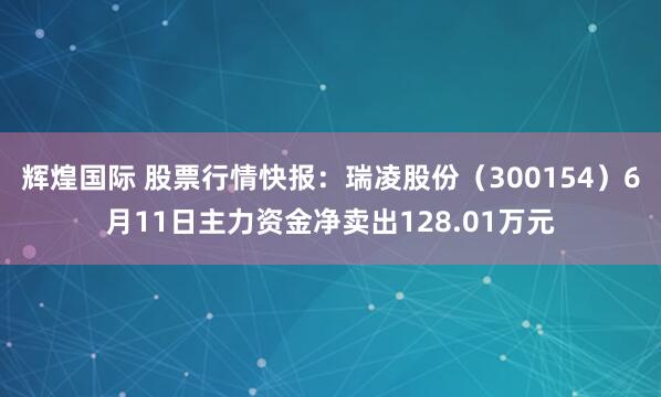 辉煌国际 股票行情快报：瑞凌股份（300154）6月11日主力资金净卖出128.01万元