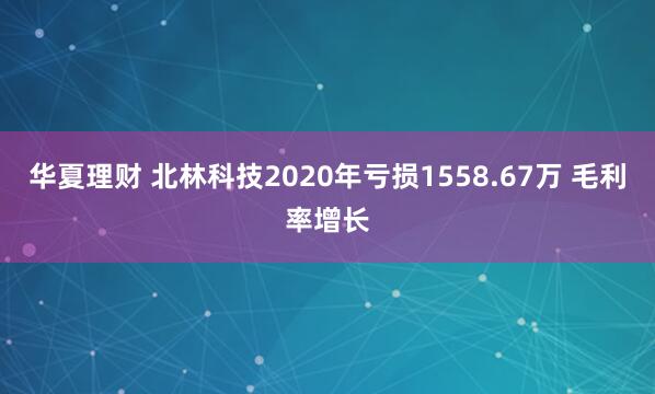 华夏理财 北林科技2020年亏损1558.67万 毛利率增长