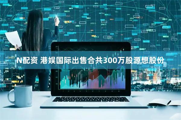 N配资 港娱国际出售合共300万股源想股份