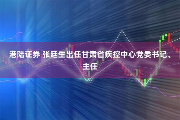 港陆证券 张廷生出任甘肃省疾控中心党委书记、主任