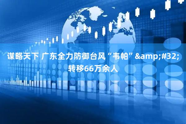 谋略天下 广东全力防御台风“韦帕”&#32;转移66万余人