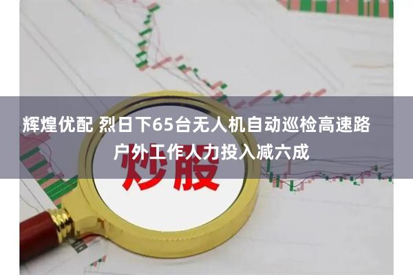 辉煌优配 烈日下65台无人机自动巡检高速路      户外工作人力投入减六成