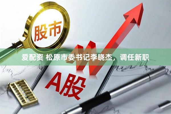 爱配资 松原市委书记李晓杰，调任新职