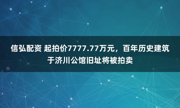 信弘配资 起拍价7777.77万元，百年历史建筑于济川公馆旧址将被拍卖