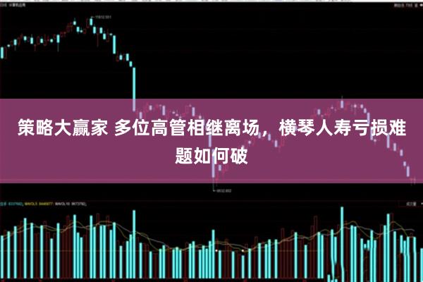 策略大赢家 多位高管相继离场，横琴人寿亏损难题如何破