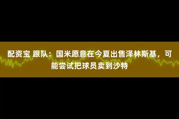 配资宝 跟队：国米愿意在今夏出售泽林斯基，可能尝试把球员卖到沙特