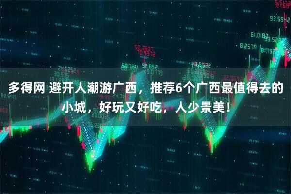 多得网 避开人潮游广西，推荐6个广西最值得去的小城，好玩又好吃，人少景美！