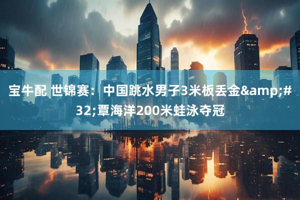 宝牛配 世锦赛：中国跳水男子3米板丢金&#32;覃海洋200米蛙泳夺冠