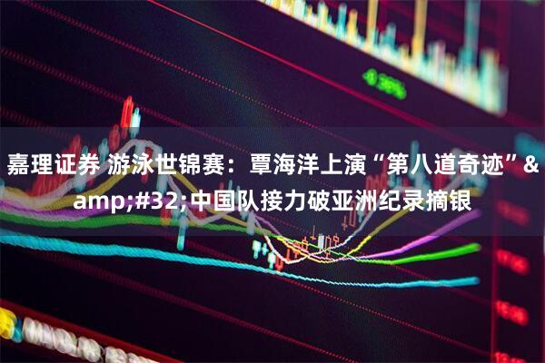 嘉理证券 游泳世锦赛：覃海洋上演“第八道奇迹”&#32;中国队接力破亚洲纪录摘银