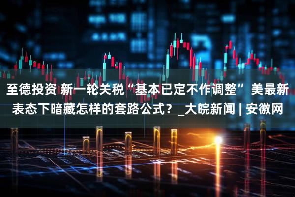 至德投资 新一轮关税“基本已定不作调整” 美最新表态下暗藏怎样的套路公式？_大皖新闻 | 安徽网