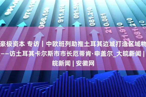 豪极资本 专访｜中欧班列助推土耳其边城打造区域物流枢纽——访土耳其卡尔斯市市长厄蒂肯·申盖尔_大皖新闻 | 安徽网