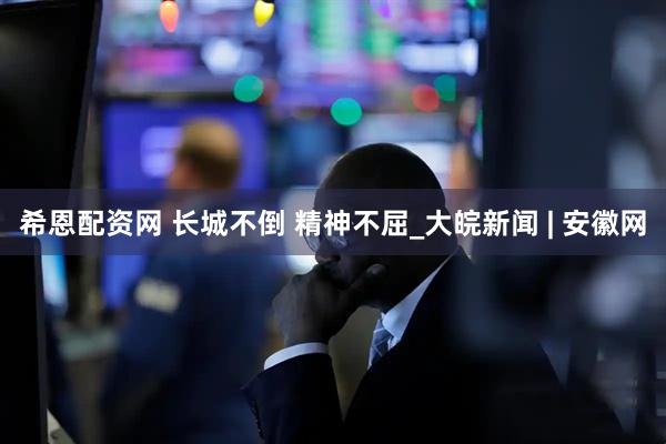 希恩配资网 长城不倒 精神不屈_大皖新闻 | 安徽网