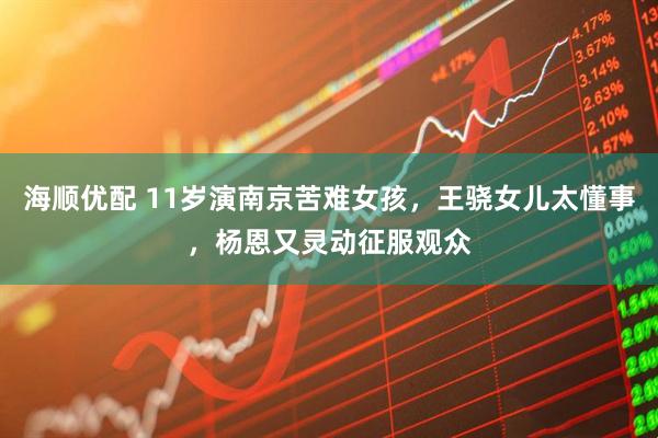 海顺优配 11岁演南京苦难女孩，王骁女儿太懂事，杨恩又灵动征服观众