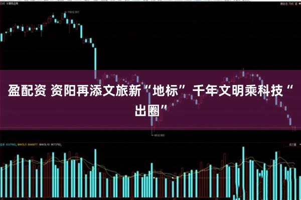 盈配资 资阳再添文旅新“地标” 千年文明乘科技“出圈”