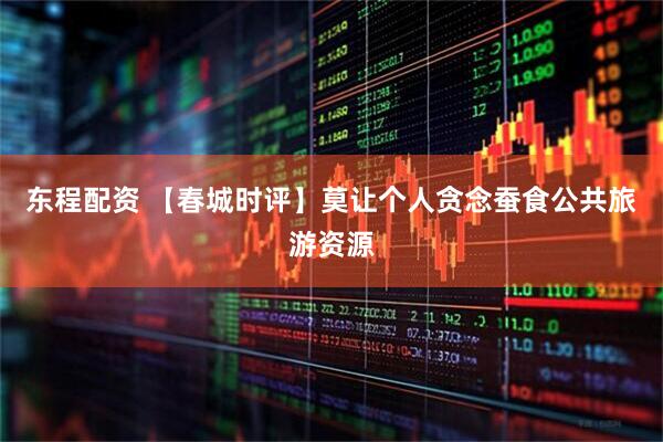 东程配资 【春城时评】莫让个人贪念蚕食公共旅游资源