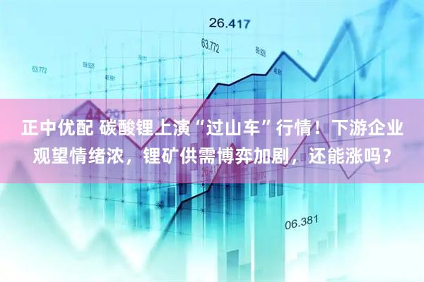 正中优配 碳酸锂上演“过山车”行情！下游企业观望情绪浓，锂矿供需博弈加剧，还能涨吗？