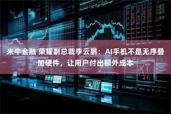 米牛金融 荣耀副总裁李云鹏：AI手机不是无序叠加硬件，让用户付出额外成本