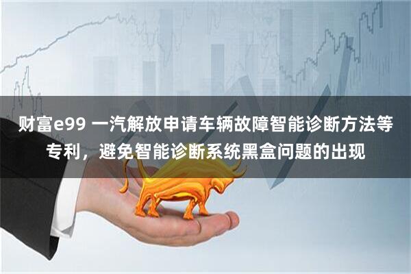 财富e99 一汽解放申请车辆故障智能诊断方法等专利，避免智能诊断系统黑盒问题的出现