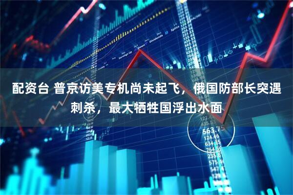 配资台 普京访美专机尚未起飞，俄国防部长突遇刺杀，最大牺牲国浮出水面