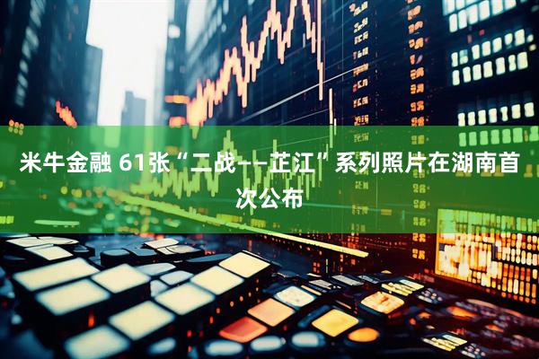 米牛金融 61张“二战——芷江”系列照片在湖南首次公布