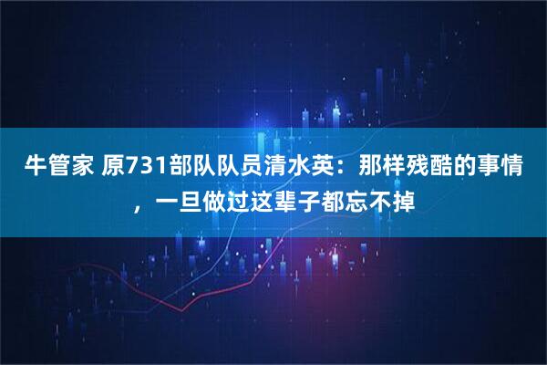 牛管家 原731部队队员清水英：那样残酷的事情，一旦做过这辈子都忘不掉