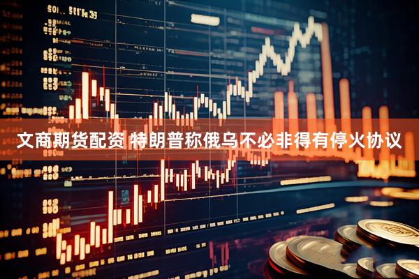 文商期货配资 特朗普称俄乌不必非得有停火协议