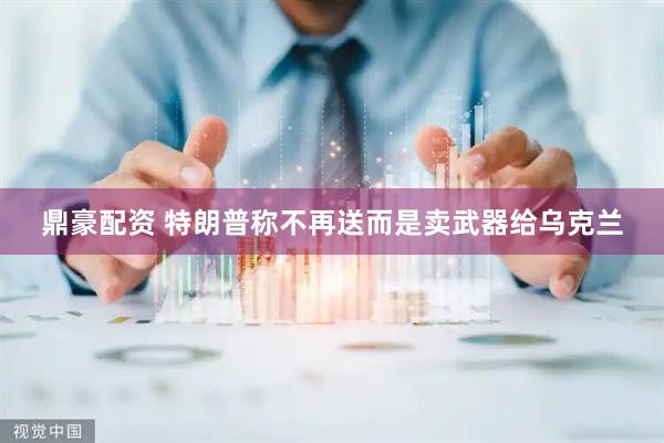 鼎豪配资 特朗普称不再送而是卖武器给乌克兰