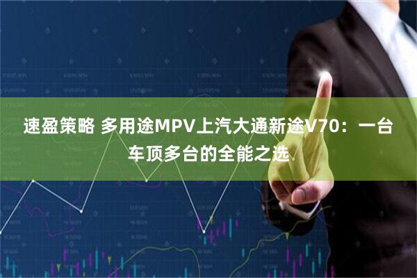 速盈策略 多用途MPV上汽大通新途V70：一台车顶多台的全能之选