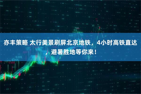 亦丰策略 太行美景刷屏北京地铁，4小时高铁直达，避暑胜地等你来！