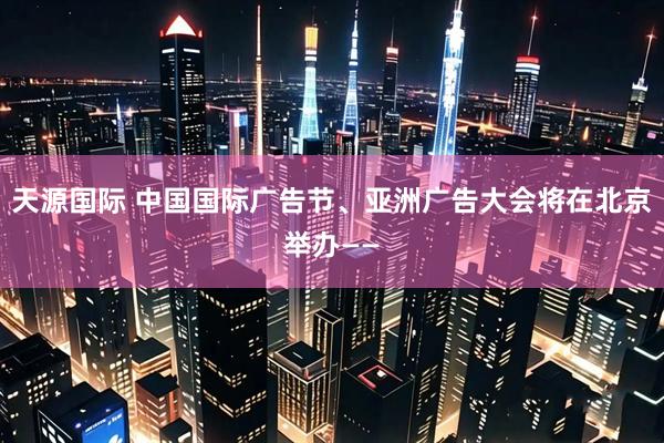 天源国际 中国国际广告节、亚洲广告大会将在北京举办——