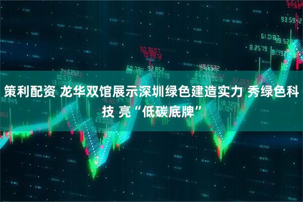 策利配资 龙华双馆展示深圳绿色建造实力 秀绿色科技 亮“低碳底牌”