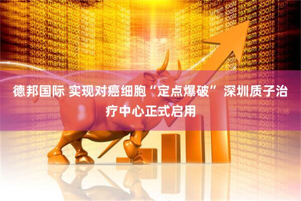 德邦国际 实现对癌细胞“定点爆破” 深圳质子治疗中心正式启用