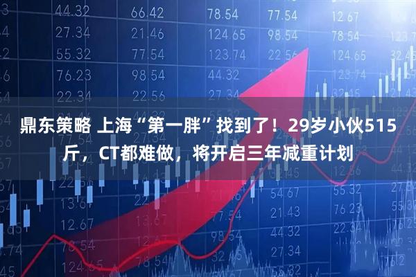 鼎东策略 上海“第一胖”找到了！29岁小伙515斤，CT都难做，将开启三年减重计划