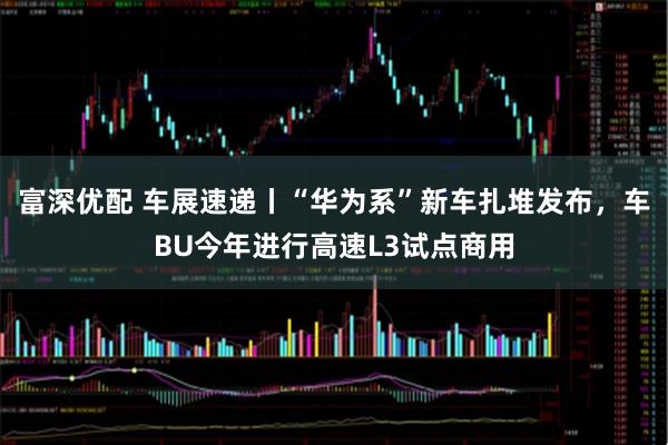 富深优配 车展速递丨“华为系”新车扎堆发布，车BU今年进行高速L3试点商用