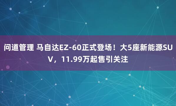 问道管理 马自达EZ-60正式登场！大5座新能源SUV，11.99万起售引关注