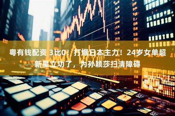 粤有钱配资 3比0！打爆日本主力！24岁女单超新星立功了，为孙颖莎扫清障碍