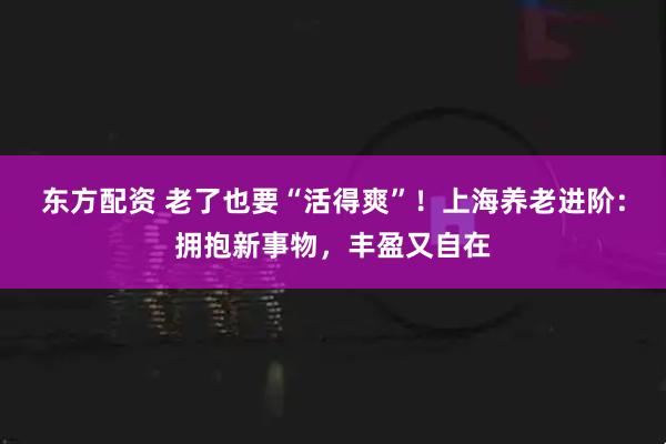 东方配资 老了也要“活得爽”!上海养老进阶:拥抱新事物,丰盈又自在