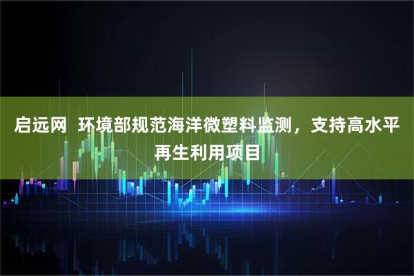 启远网  环境部规范海洋微塑料监测，支持高水平再生利用项目