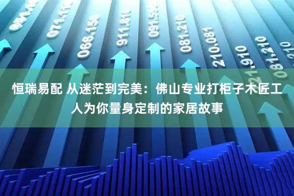 恒瑞易配 从迷茫到完美：佛山专业打柜子木匠工人为你量身定制的家居故事