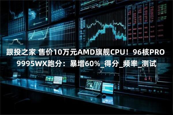 跟投之家 售价10万元AMD旗舰CPU！96核PRO 9995WX跑分：暴增60%_得分_频率_测试