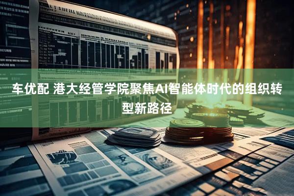 车优配 港大经管学院聚焦AI智能体时代的组织转型新路径